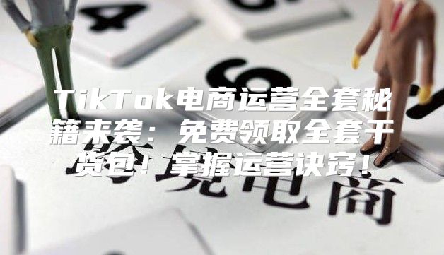TikTok电商运营全套秘籍来袭：免费领取全套干货包！掌握运营诀窍！