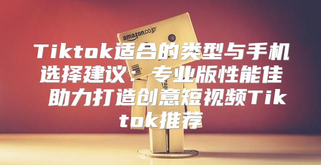Tiktok适合的类型与手机选择建议：专业版性能佳 助力打造创意短视频Tiktok推荐