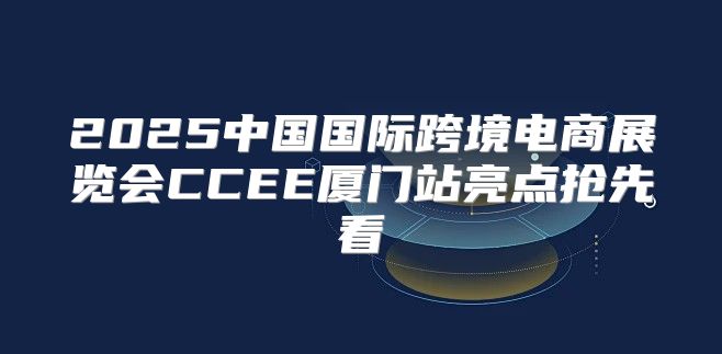 2025中国国际跨境电商展览会CCEE厦门站亮点抢先看