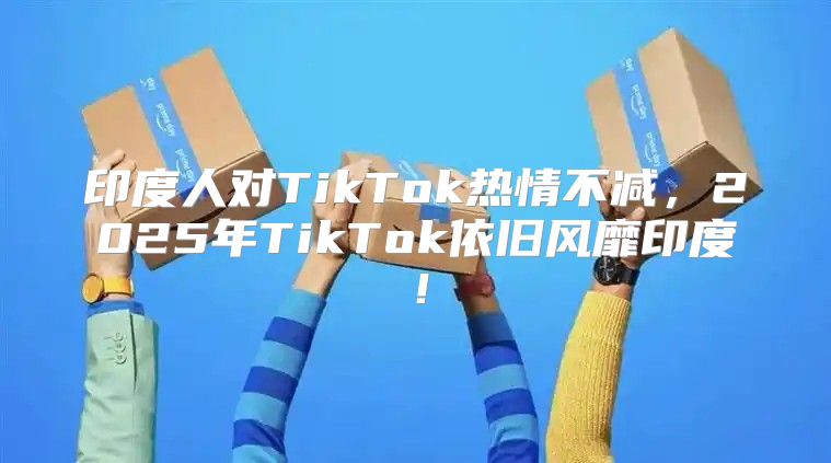 印度人对TikTok热情不减，2025年TikTok依旧风靡印度！