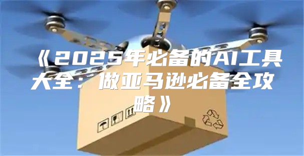 2025年必备的AI工具大全：做亚马逊必备全攻略