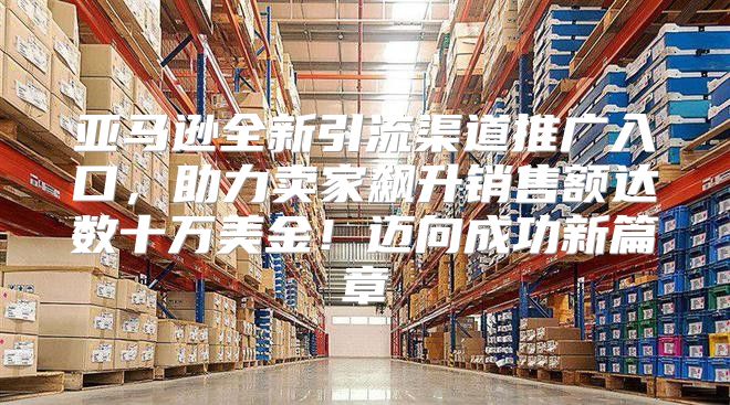 亚马逊全新引流渠道推广入口，助力卖家飙升销售额达数十万美金！迈向成功新篇章