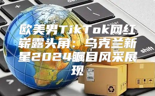 欧美男TikTok网红崭露头角：乌克兰新星2025瞩目风采展现