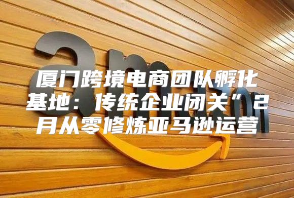 厦门跨境电商团队孵化基地：传统企业闭关”2月从零修炼亚马逊运营
