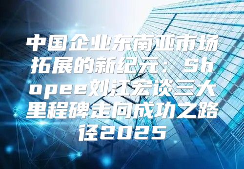 中国企业东南亚市场拓展的新纪元：Shopee刘江宏谈三大里程碑走向成功之路径2025