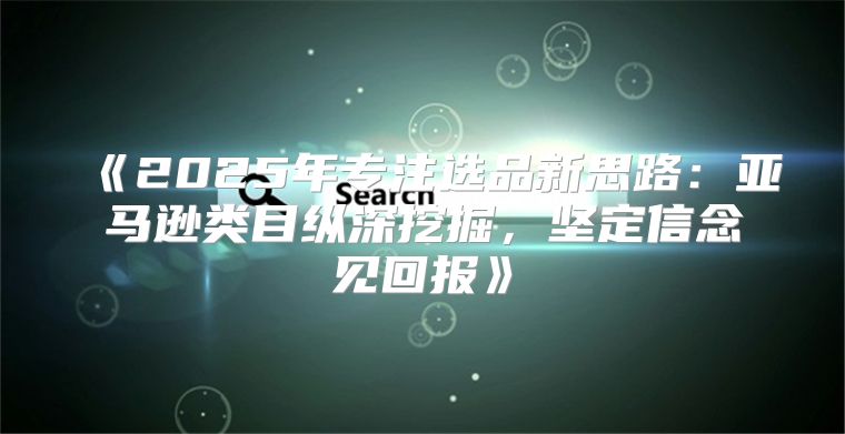 2025年专注选品新思路：亚马逊类目纵深挖掘，坚定信念见回报