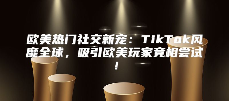 欧美热门社交新宠：TikTok风靡全球，吸引欧美玩家竞相尝试！