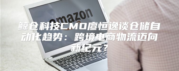 鲸仓科技CMO廖恒逸谈仓储自动化趋势：跨境电商物流迈向新纪元？