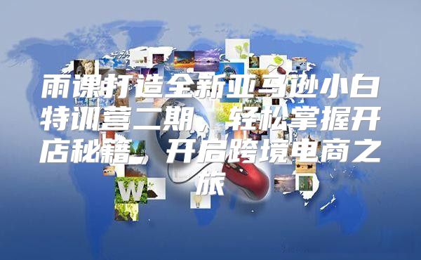 雨课打造全新亚马逊小白特训营二期，轻松掌握开店秘籍，开启跨境电商之旅