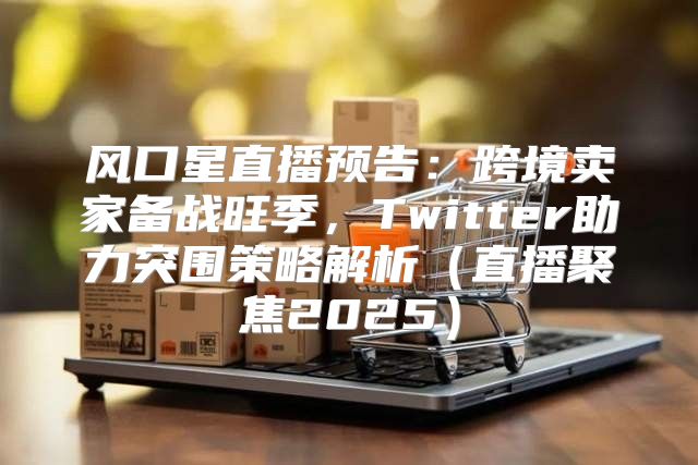 风口星直播预告：跨境卖家备战旺季，Twitter助力突围策略解析直播聚焦2025