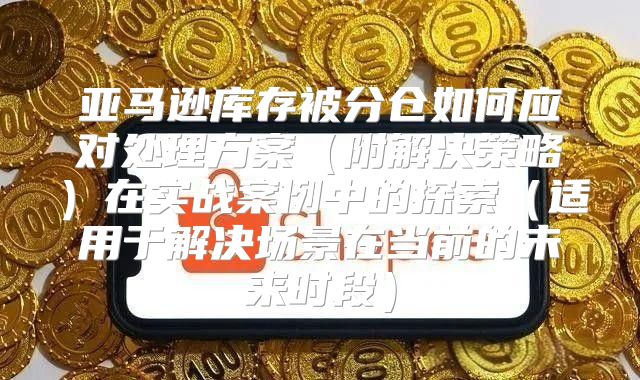亚马逊库存被分仓如何应对处理方案附解决策略在实战案例中的探索适用于解决场景在当前的未来时段