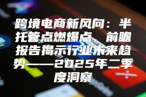 跨境电商新风向：半托管点燃爆点，前瞻报告揭示行业未来趋势——2025年二季度洞察