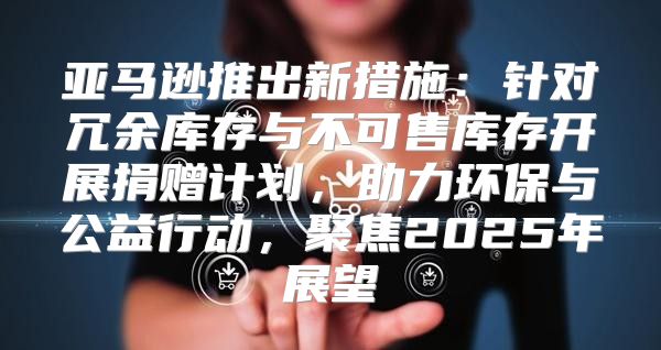 亚马逊推出新措施：针对冗余库存与不可售库存开展捐赠计划，助力环保与公益行动，聚焦2025年展望
