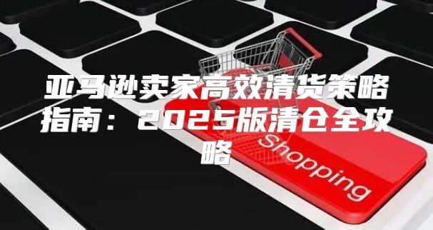 亚马逊卖家高效清货策略指南：2025版清仓全攻略