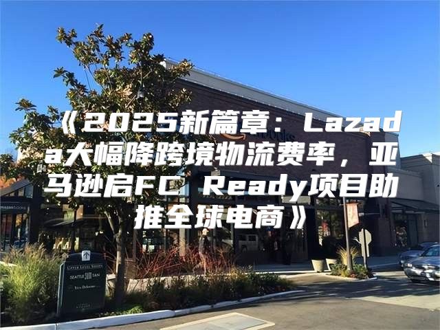 2025新篇章：Lazada大幅降跨境物流费率，亚马逊启FCReady项目助推全球电商