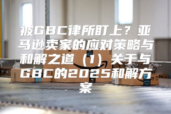被GBC律所盯上？亚马逊卖家的应对策略与和解之道1关于与GBC的2025和解方案