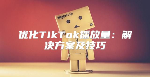 优化TikTok播放量：解决方案及技巧