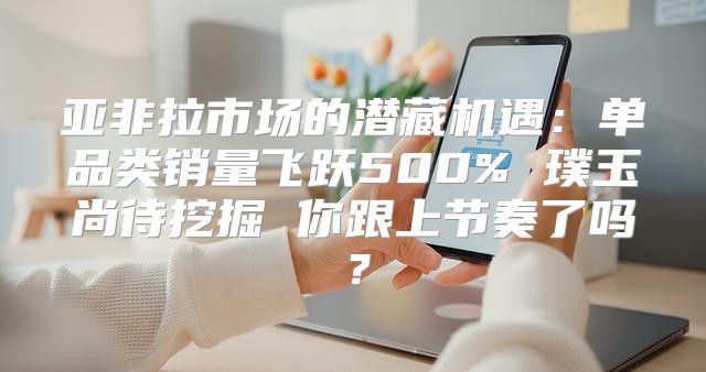 亚非拉市场的潜藏机遇：单品类销量飞跃500% 璞玉尚待挖掘 你跟上节奏了吗？