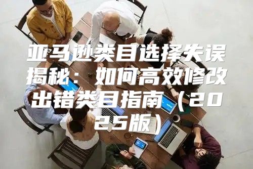 亚马逊类目选择失误揭秘：如何高效修改出错类目指南2025版