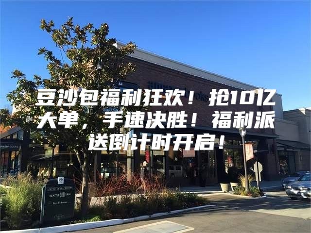 豆沙包福利狂欢！抢10亿大单，手速决胜！福利派送倒计时开启！
