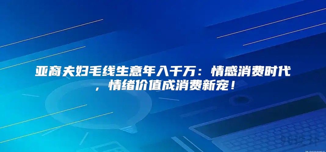 亚裔夫妇毛线生意年入千万：情感消费时代，情绪价值成消费新宠！