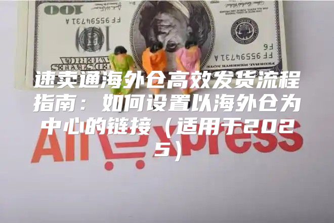速卖通海外仓高效发货流程指南：如何设置以海外仓为中心的链接适用于2025