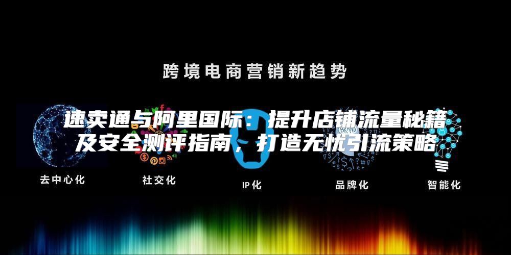 速卖通与阿里国际：提升店铺流量秘籍及安全测评指南，打造无忧引流策略