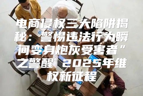 电商侵权三大陷阱揭秘：警惕违法行为瞬间变身炮灰受害者”之警醒 2025年维权新征程