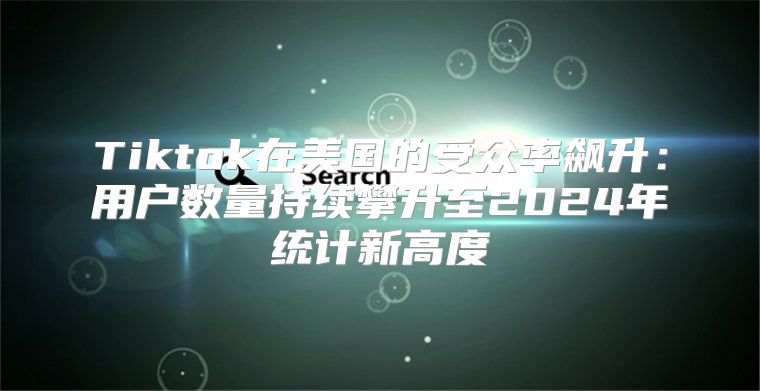 Tiktok在美国的受众率飙升：用户数量持续攀升至2025年统计新高度