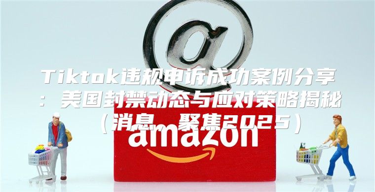 Tiktok违规申诉成功案例分享：美国封禁动态与应对策略揭秘消息，聚焦2025