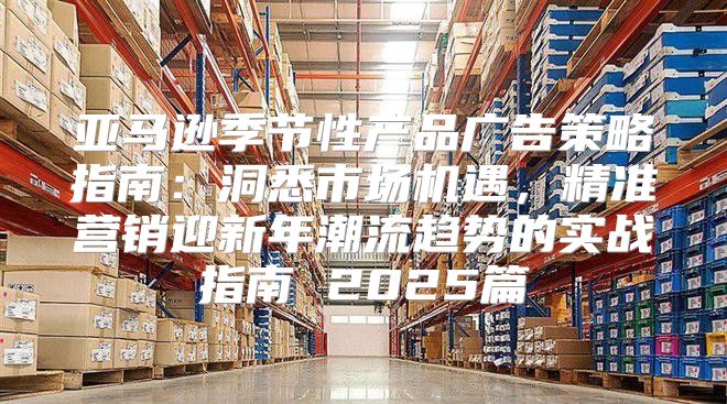 亚马逊季节性产品广告策略指南：洞悉市场机遇，精准营销迎新年潮流趋势的实战指南 2025篇
