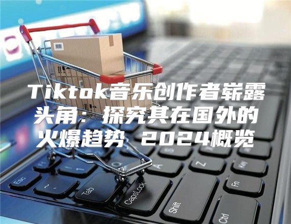 Tiktok音乐创作者崭露头角：探究其在国外的火爆趋势 2025概览