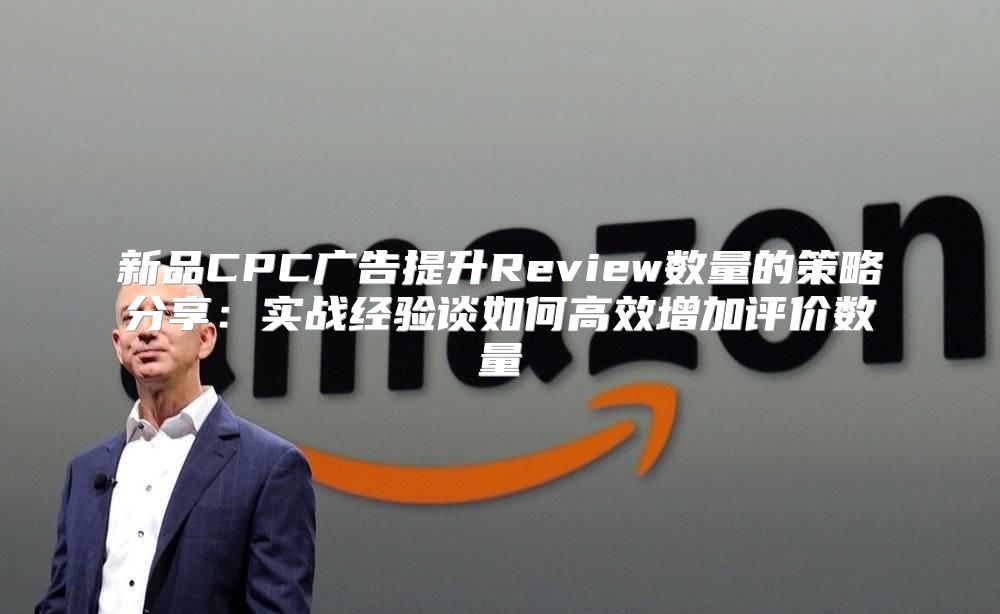 新品CPC广告提升Review数量的策略分享：实战经验谈如何高效增加评价数量