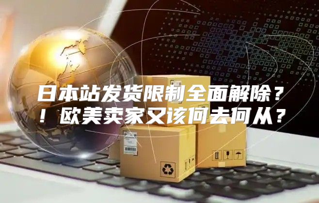 日本站发货限制全面解除？！欧美卖家又该何去何从？