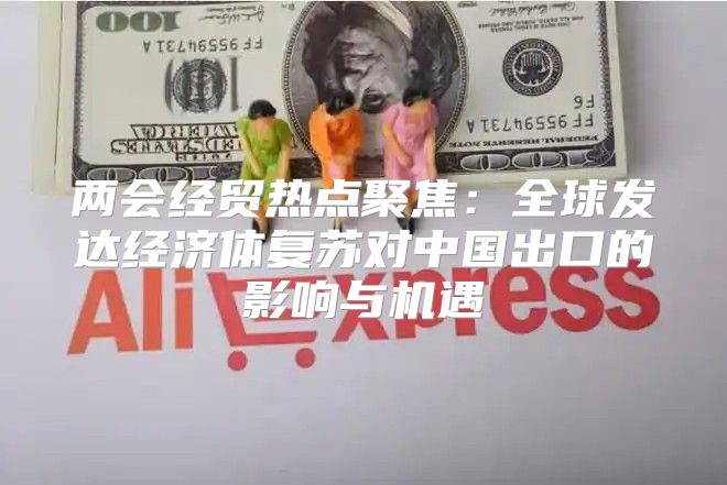 两会经贸热点聚焦：全球发达经济体复苏对中国出口的影响与机遇