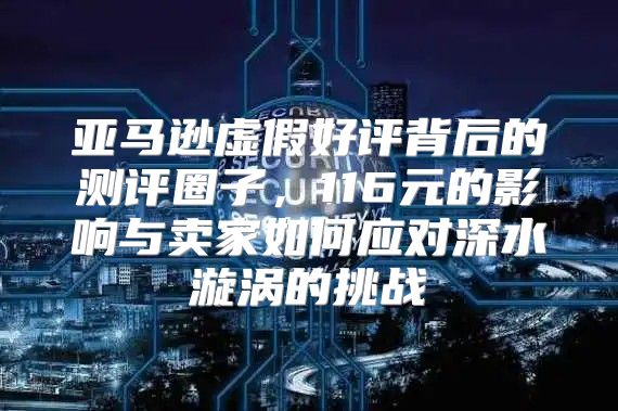 亚马逊虚假好评背后的测评圈子，116元的影响与卖家如何应对深水漩涡的挑战