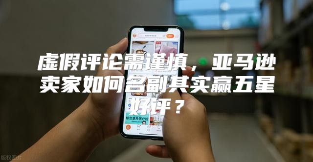 虚假评论需谨慎，亚马逊卖家如何名副其实赢五星好评？