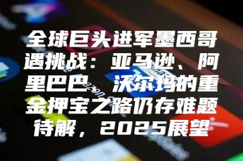 全球巨头进军墨西哥遇挑战：亚马逊、阿里巴巴、沃尔玛的重金押宝之路仍存难题待解，2025展望
