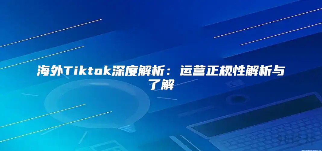 海外Tiktok深度解析：运营正规性解析与了解