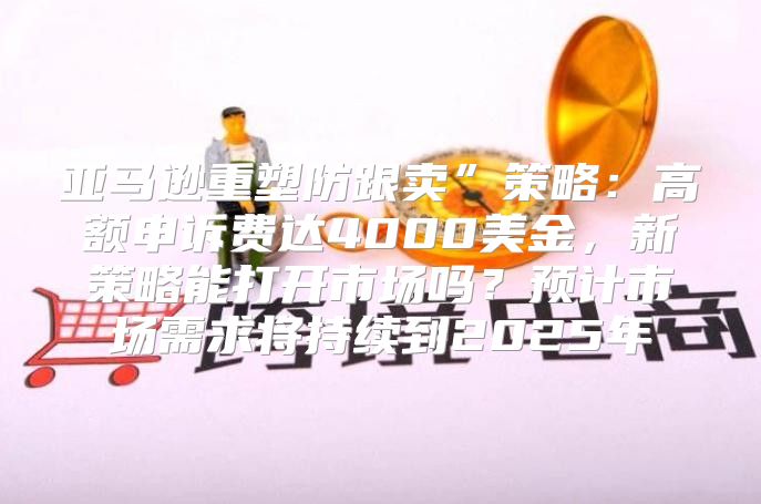 亚马逊重塑防跟卖”策略：高额申诉费达4000美金，新策略能打开市场吗？预计市场需求将持续到2025年