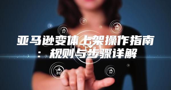 亚马逊变体上架操作指南：规则与步骤详解