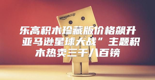 乐高积木珍藏版价格飙升 亚马逊星球大战”主题积木热卖三千八百镑