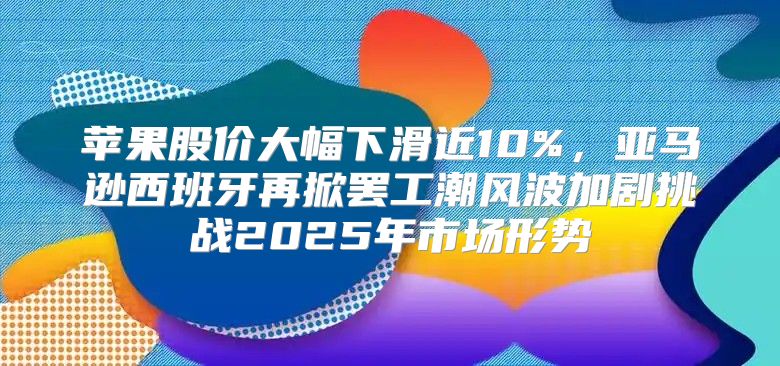 苹果股价大幅下滑近10%，亚马逊西班牙再掀罢工潮风波加剧挑战2025年市场形势