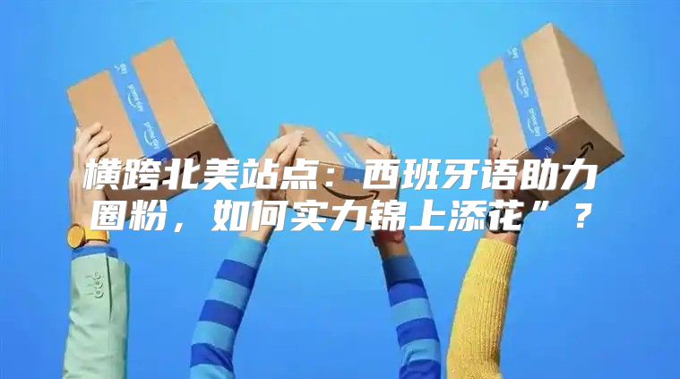 横跨北美站点：西班牙语助力圈粉，如何实力锦上添花”？