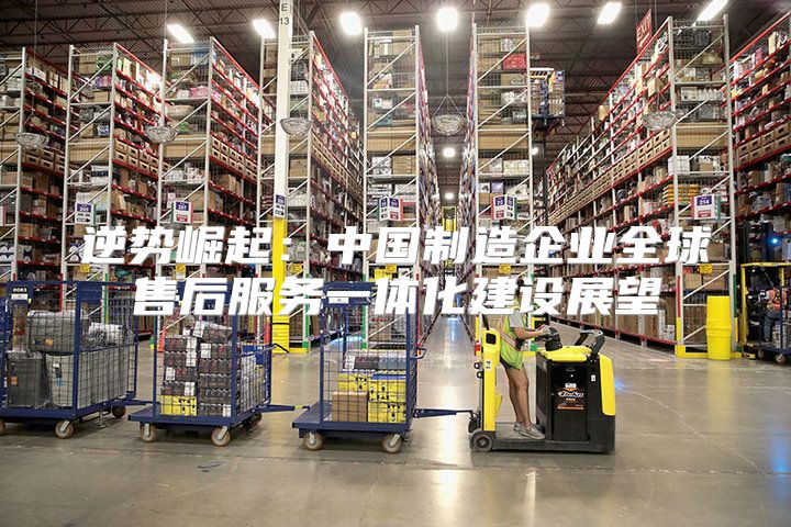 逆势崛起：中国制造企业全球售后服务一体化建设展望