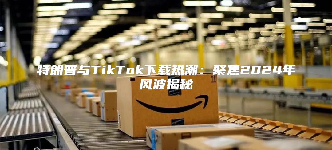 特朗普与TikTok下载热潮：聚焦2025年风波揭秘