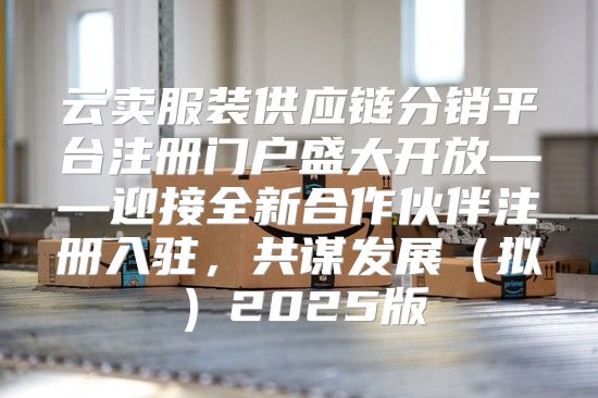 云卖服装供应链分销平台注册门户盛大开放——迎接全新合作伙伴注册入驻，共谋发展拟2025版
