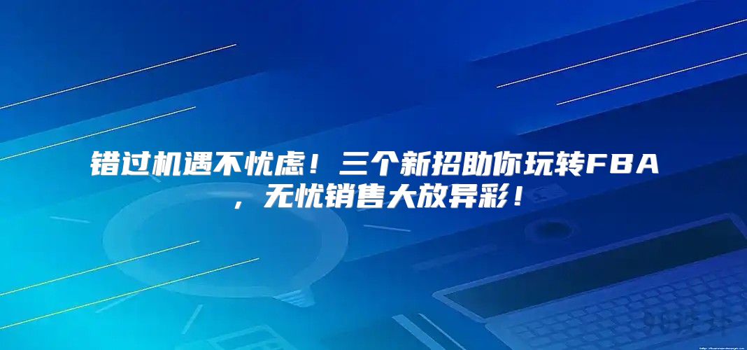 错过机遇不忧虑！三个新招助你玩转FBA，无忧销售大放异彩！