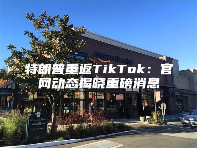 特朗普重返TikTok：官网动态揭晓重磅消息