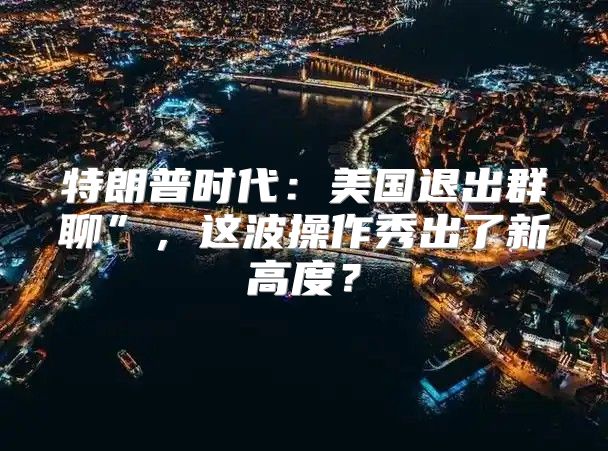 特朗普时代：美国退出群聊”，这波操作秀出了新高度？